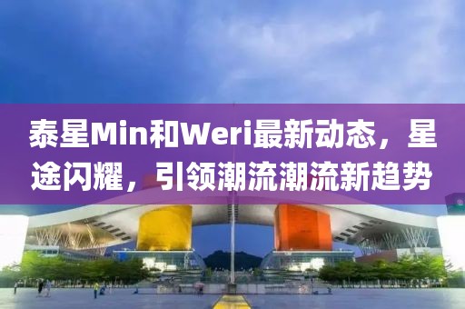 泰星Min和Weri最新動態(tài)，星途閃耀，引領(lǐng)潮流潮流新趨勢
