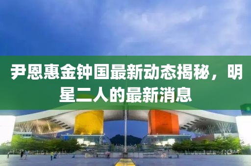 尹恩惠金鐘國最新動態(tài)揭秘，明星二人的最新消息