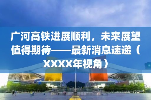 廣河高鐵進(jìn)展順利，未來(lái)展望值得期待——最新消息速遞（XXXX年視角）