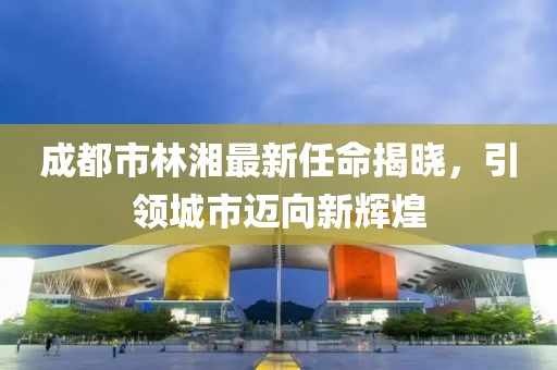 成都市林湘最新任命揭曉，引領城市邁向新輝煌