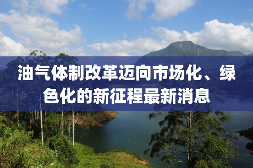 油氣體制改革邁向市場(chǎng)化、綠色化的新征程最新消息