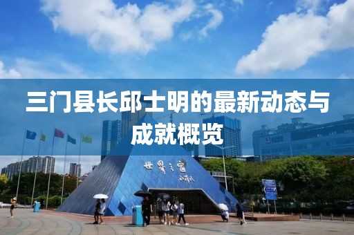 三門縣長邱士明的最新動(dòng)態(tài)與成就概覽