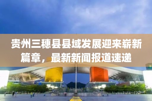 貴州三穗縣縣域發(fā)展迎來(lái)嶄新篇章，最新新聞報(bào)道速遞