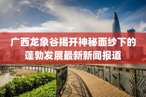 廣西龍象谷揭開(kāi)神秘面紗下的蓬勃發(fā)展最新新聞報(bào)道