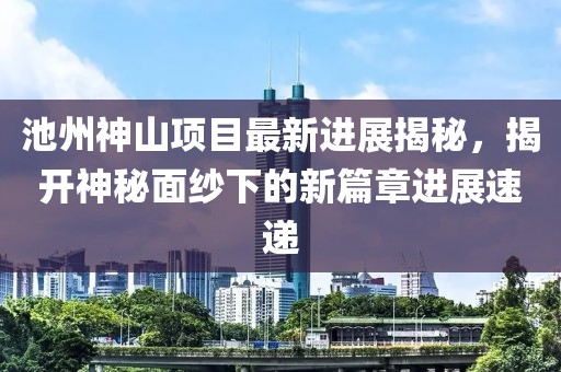 池州神山項(xiàng)目最新進(jìn)展揭秘，揭開(kāi)神秘面紗下的新篇章進(jìn)展速遞