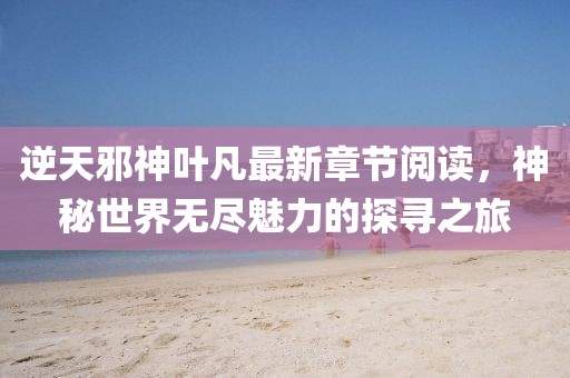 逆天邪神葉凡最新章節(jié)閱讀，神秘世界無盡魅力的探尋之旅