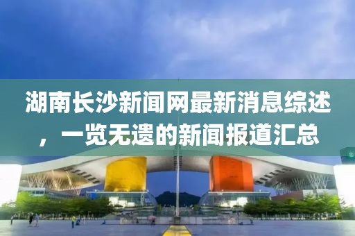 湖南長(zhǎng)沙新聞網(wǎng)最新消息綜述，一覽無(wú)遺的新聞報(bào)道匯總