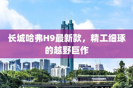 長(zhǎng)城哈弗H9最新款，精工細(xì)琢的越野巨作