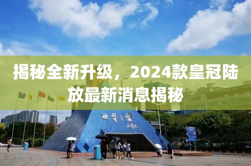 揭秘全新升級，2024款皇冠陸放最新消息揭秘