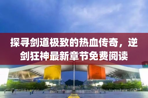 探尋劍道極致的熱血傳奇，逆劍狂神最新章節(jié)免費(fèi)閱讀