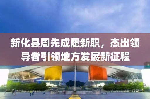 新化縣周先成履新職，杰出領導者引領地方發(fā)展新征程