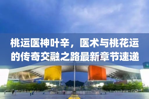 桃運醫(yī)神葉辛，醫(yī)術與桃花運的傳奇交融之路最新章節(jié)速遞