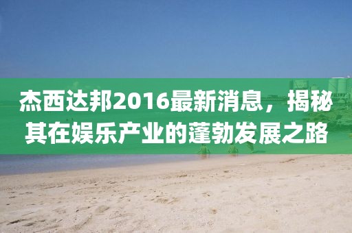 杰西達(dá)邦2016最新消息，揭秘其在娛樂(lè)產(chǎn)業(yè)的蓬勃發(fā)展之路