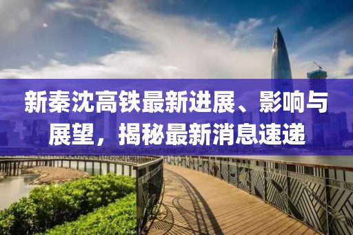 新秦沈高鐵最新進展、影響與展望，揭秘最新消息速遞