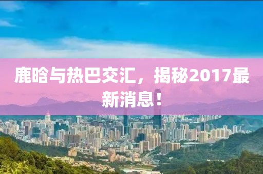 鹿晗與熱巴交匯，揭秘2017最新消息！