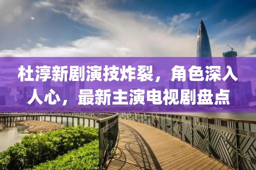 杜淳新劇演技炸裂，角色深入人心，最新主演電視劇盤點(diǎn)