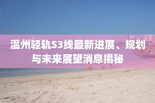 溫州輕軌S3線最新進(jìn)展、規(guī)劃與未來(lái)展望消息揭秘