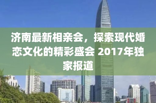 濟(jì)南最新相親會，探索現(xiàn)代婚戀文化的精彩盛會 2017年獨家報道