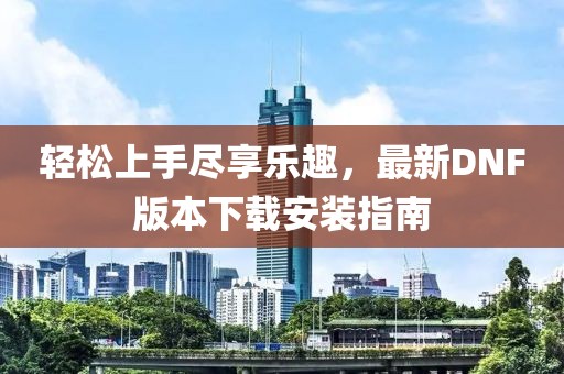 輕松上手盡享樂趣，最新DNF版本下載安裝指南