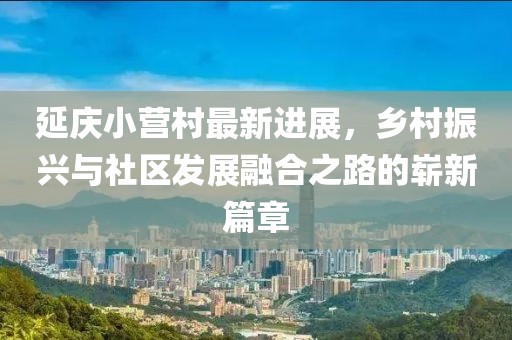 延慶小營(yíng)村最新進(jìn)展，鄉(xiāng)村振興與社區(qū)發(fā)展融合之路的嶄新篇章