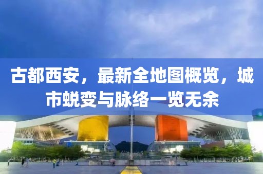古都西安，最新全地圖概覽，城市蛻變與脈絡(luò)一覽無余