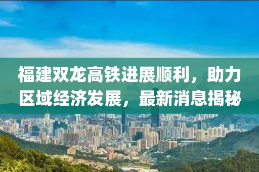福建雙龍高鐵進展順利，助力區(qū)域經(jīng)濟發(fā)展，最新消息揭秘