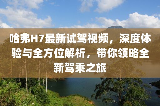 哈弗H7最新試駕視頻，深度體驗(yàn)與全方位解析，帶你領(lǐng)略全新駕乘之旅