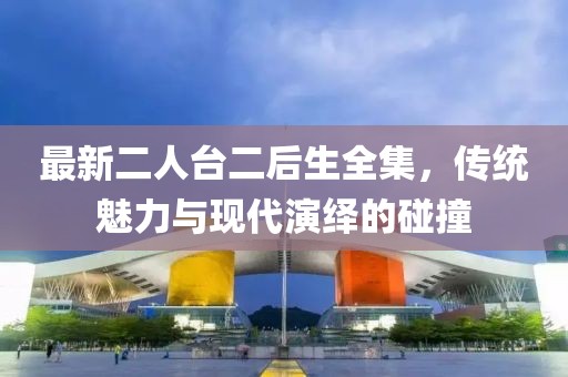 最新二人臺二后生全集，傳統(tǒng)魅力與現(xiàn)代演繹的碰撞