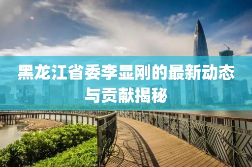 黑龍江省委李顯剛的最新動態(tài)與貢獻揭秘