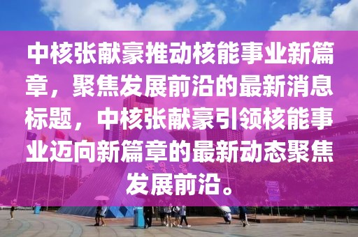 中核張獻(xiàn)豪推動(dòng)核能事業(yè)新篇章，聚焦發(fā)展前沿的最新消息標(biāo)題，中核張獻(xiàn)豪引領(lǐng)核能事業(yè)邁向新篇章的最新動(dòng)態(tài)聚焦發(fā)展前沿。