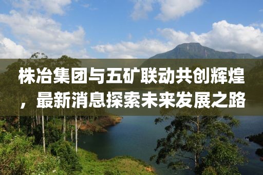 株冶集團(tuán)與五礦聯(lián)動(dòng)共創(chuàng)輝煌，最新消息探索未來發(fā)展之路