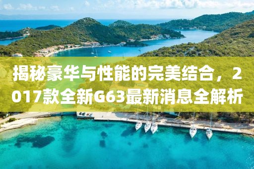 揭秘豪華與性能的完美結(jié)合，2017款全新G63最新消息全解析