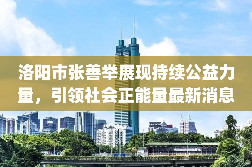 洛陽市張善舉展現(xiàn)持續(xù)公益力量，引領(lǐng)社會正能量最新消息