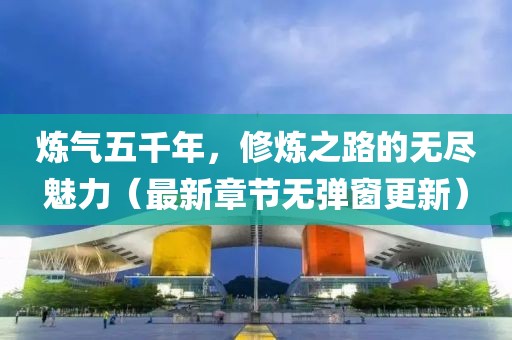 煉氣五千年，修煉之路的無(wú)盡魅力（最新章節(jié)無(wú)彈窗更新）