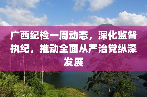廣西紀(jì)檢一周動態(tài)，深化監(jiān)督執(zhí)紀(jì)，推動全面從嚴(yán)治黨縱深發(fā)展