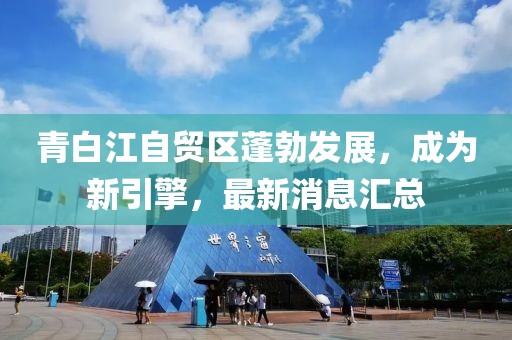 青白江自貿(mào)區(qū)蓬勃發(fā)展，成為新引擎，最新消息匯總