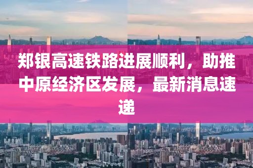 鄭銀高速鐵路進(jìn)展順利，助推中原經(jīng)濟(jì)區(qū)發(fā)展，最新消息速遞