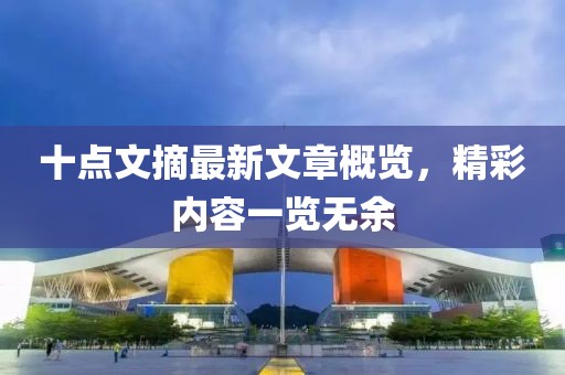 十點(diǎn)文摘最新文章概覽，精彩內(nèi)容一覽無余
