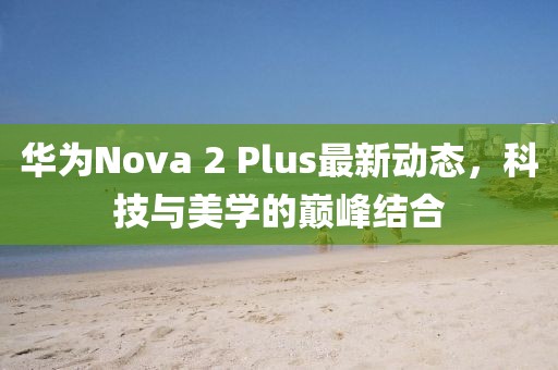 華為Nova 2 Plus最新動(dòng)態(tài)，科技與美學(xué)的巔峰結(jié)合