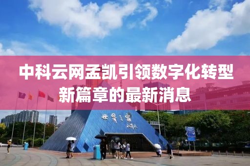 中科云網(wǎng)孟凱引領(lǐng)數(shù)字化轉(zhuǎn)型新篇章的最新消息