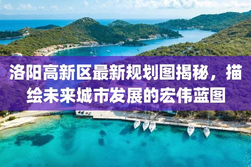 洛陽高新區(qū)最新規(guī)劃圖揭秘，描繪未來城市發(fā)展的宏偉藍(lán)圖