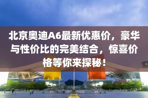 北京奧迪A6最新優(yōu)惠價(jià)，豪華與性?xún)r(jià)比的完美結(jié)合，驚喜價(jià)格等你來(lái)探秘！