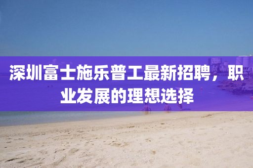 深圳富士施樂普工最新招聘，職業(yè)發(fā)展的理想選擇