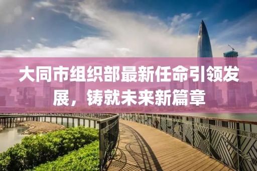 大同市組織部最新任命引領(lǐng)發(fā)展，鑄就未來新篇章