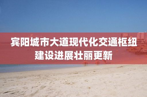 賓陽(yáng)城市大道現(xiàn)代化交通樞紐建設(shè)進(jìn)展壯麗更新