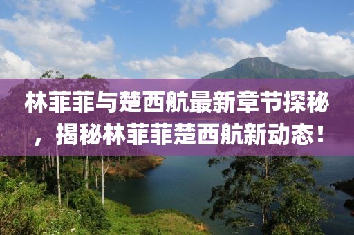 林菲菲與楚西航最新章節(jié)探秘，揭秘林菲菲楚西航新動(dòng)態(tài)！