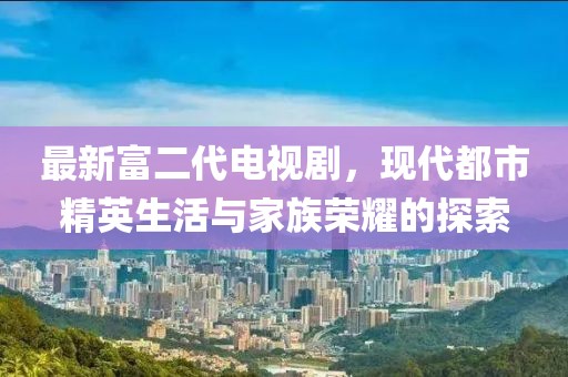 最新富二代電視劇，現(xiàn)代都市精英生活與家族榮耀的探索