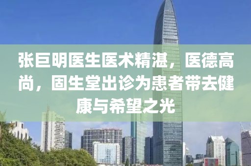 張巨明醫(yī)生醫(yī)術精湛，醫(yī)德高尚，固生堂出診為患者帶去健康與希望之光