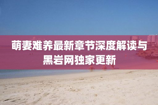 萌妻難養(yǎng)最新章節(jié)深度解讀與黑巖網(wǎng)獨家更新