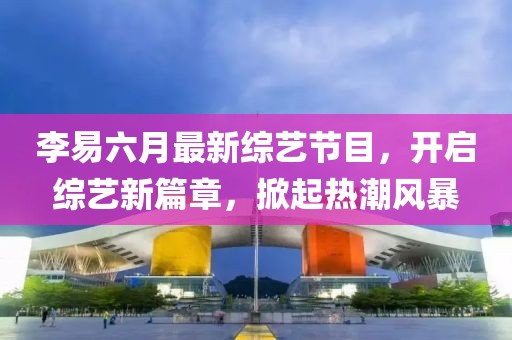 李易六月最新綜藝節(jié)目，開啟綜藝新篇章，掀起熱潮風暴